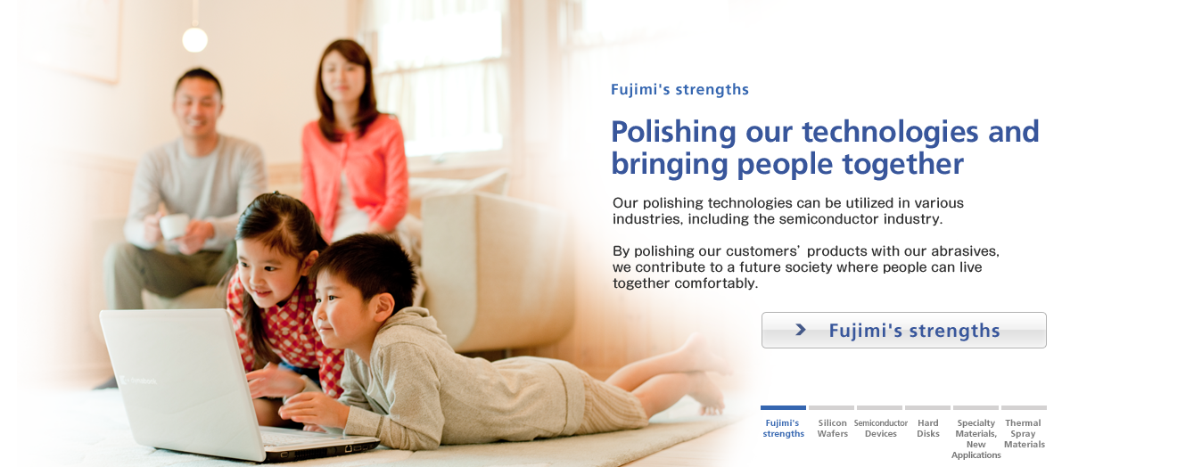 Fujimi's strengths / Polishing our technologies and 
bringing people together / By polishing products by our customers with our abrasives, we contribute to a future society where people can live comfortably together.