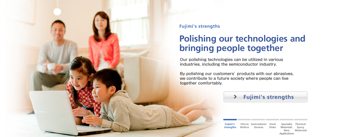 Fujimi's strengths / Polishing our technologies and 
bringing people together / By polishing products by our customers with our abrasives, we contribute to a future society where people can live comfortably together.