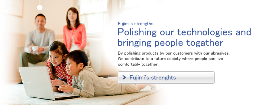 Fujimi's strengths / Polishing our technologies and 
bringing people together / By polishing products by our customers with our abrasives, we contribute to a future society where people can live comfortably together.