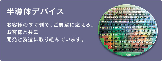 半導体デバイス／お客様のすぐ側で、ご要望に応える。お客様と共に開発と製造に取り組んでいます。