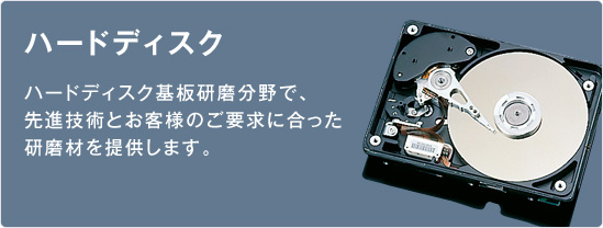 ハードディスク／ハードディスク基板研磨分野で、先進技術とお客様のご要求に合った研磨材を提供します。