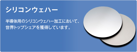 シリコンウェハー／半導体用のシリコンウェハー加工において、世界トップシェアを獲得しています。